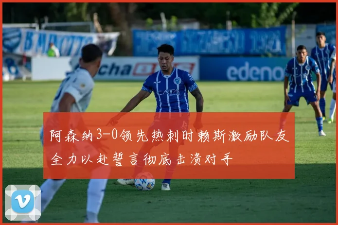阿森纳3-0领先热刺时赖斯激励队友全力以赴誓言彻底击溃对手