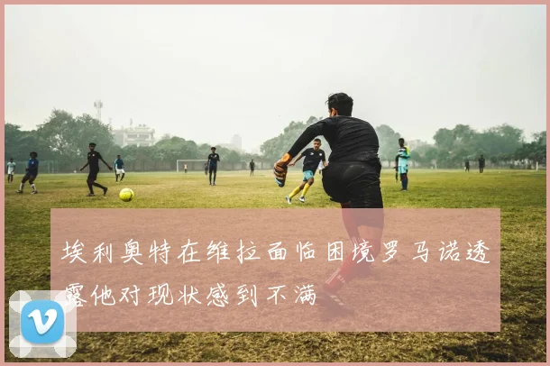埃利奥特在维拉面临困境罗马诺透露他对现状感到不满
