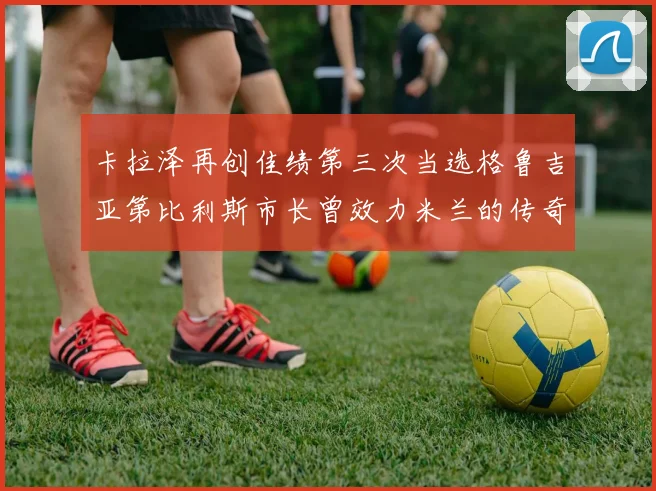 卡拉泽再创佳绩第三次当选格鲁吉亚第比利斯市长曾效力米兰的传奇人物