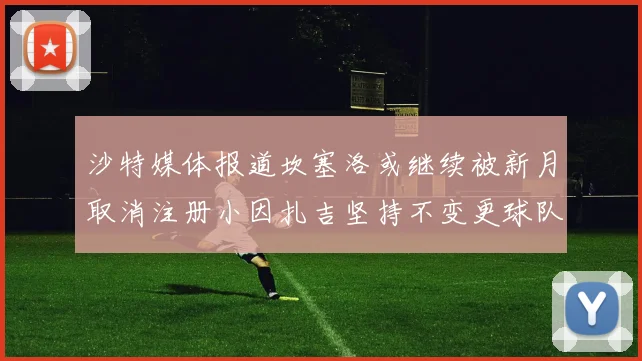 沙特媒体报道坎塞洛或继续被新月取消注册小因扎吉坚持不变更球队名单