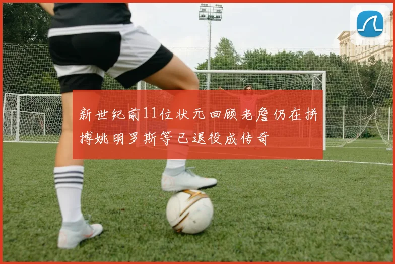 新世纪前11位状元回顾老詹仍在拼搏姚明罗斯等已退役成传奇