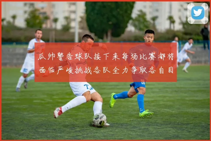 瓜帅警告球队接下来每场比赛都将面临严峻挑战各队全力争取各自目标