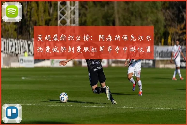 英超最新积分榜：阿森纳领先切尔西曼城热刺曼联红军争夺中游位置