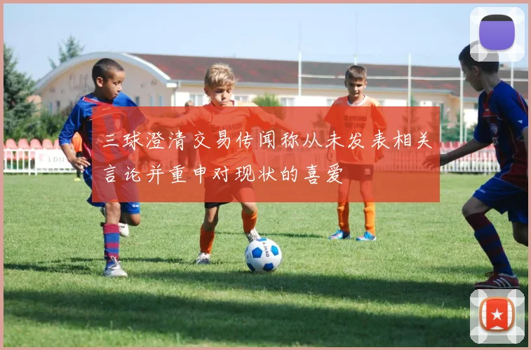 三球澄清交易传闻称从未发表相关言论并重申对现状的喜爱