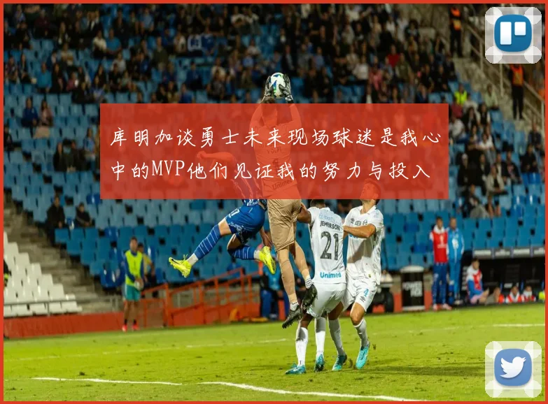 库明加谈勇士未来现场球迷是我心中的MVP他们见证我的努力与投入