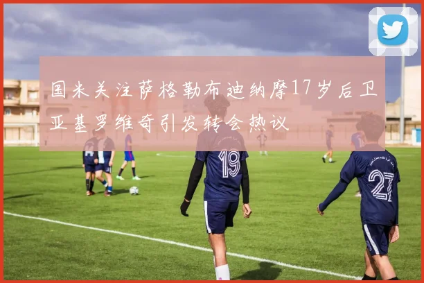 国米关注萨格勒布迪纳摩17岁后卫亚基罗维奇引发转会热议
