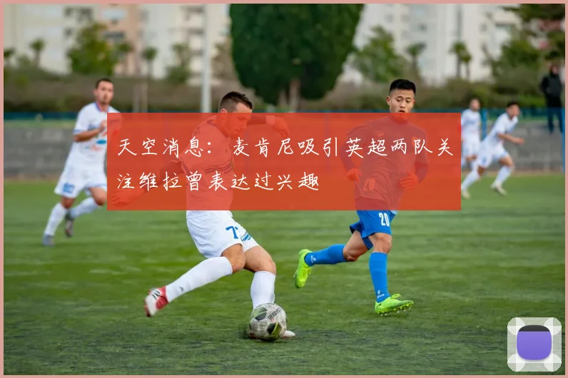 天空消息：麦肯尼吸引英超两队关注维拉曾表达过兴趣