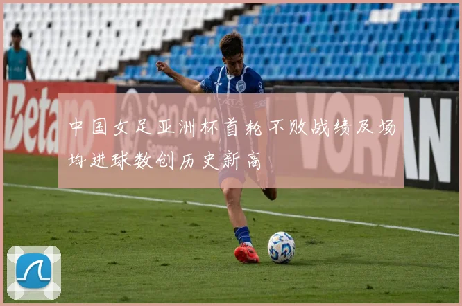 中国女足亚洲杯首轮不败战绩及场均进球数创历史新高
