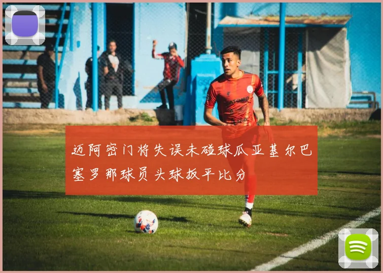 迈阿密门将失误未碰球瓜亚基尔巴塞罗那球员头球扳平比分
