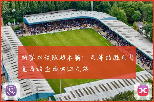 纳赛尔谈欧超和解：足球的胜利与皇马的全面回归之路