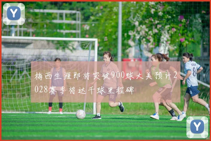 梅西生涯即将突破900球大关预计2028赛季将达千球里程碑