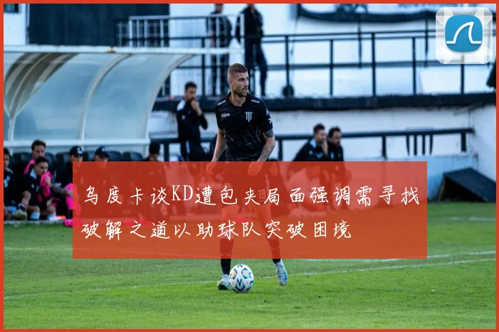 乌度卡谈KD遭包夹局面强调需寻找破解之道以助球队突破困境