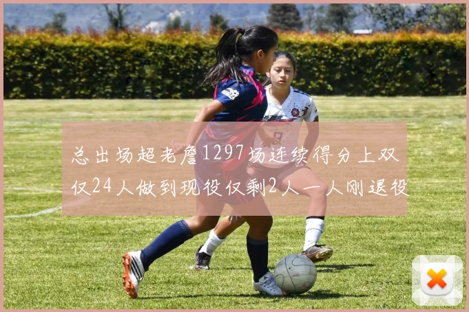 总出场超老詹1297场连续得分上双仅24人做到现役仅剩2人一人刚退役