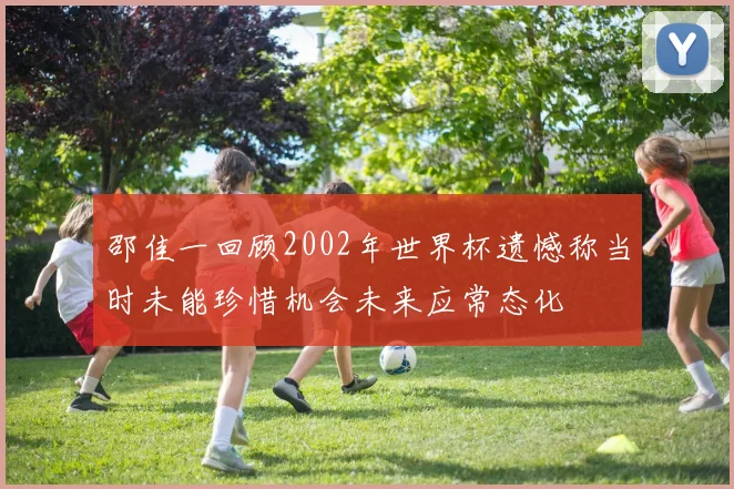 邵佳一回顾2002年世界杯遗憾称当时未能珍惜机会未来应常态化