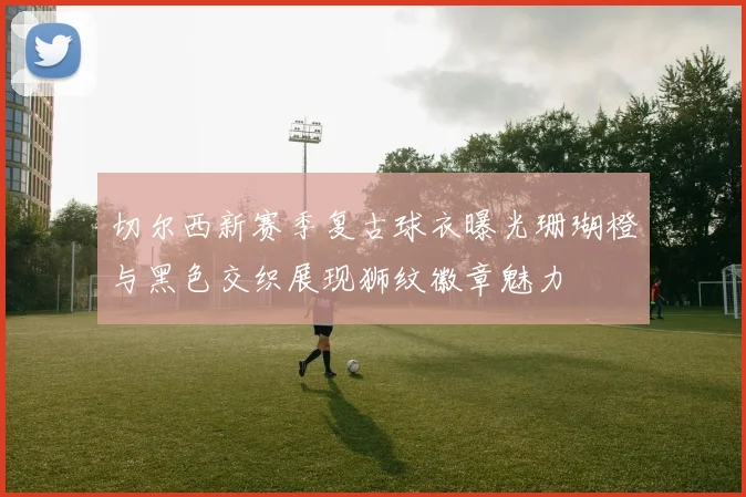 切尔西新赛季复古球衣曝光珊瑚橙与黑色交织展现狮纹徽章魅力