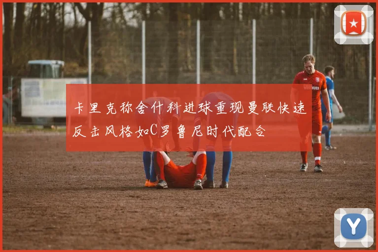卡里克称舍什科进球重现曼联快速反击风格如C罗鲁尼时代配合
