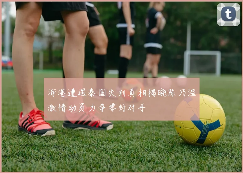 海港遭遇泰国失利真相揭晓陈乃温激情动员力争零封对手