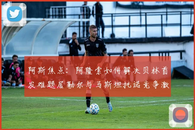 阿斯焦点：阿隆索如何解决贝林首发难题居勒尔与马斯坦托诺竞争激烈