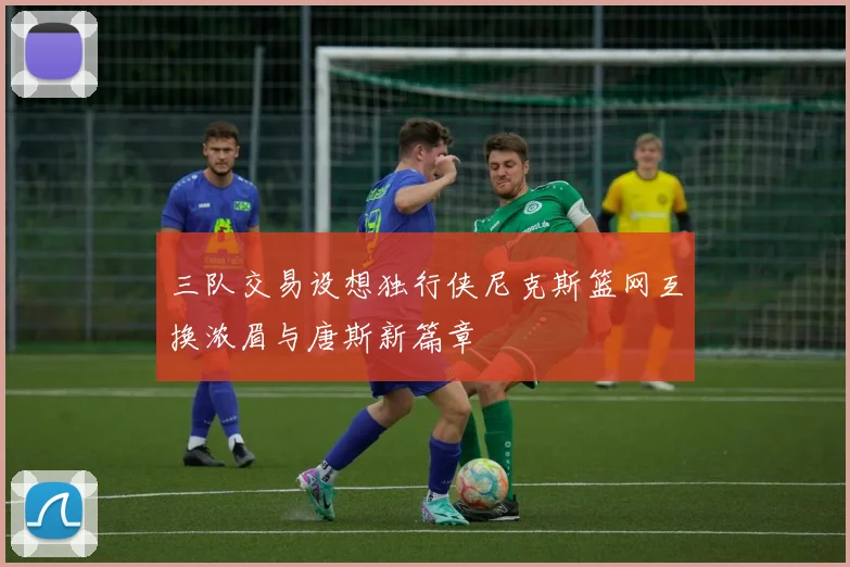 三队交易设想独行侠尼克斯篮网互换浓眉与唐斯新篇章