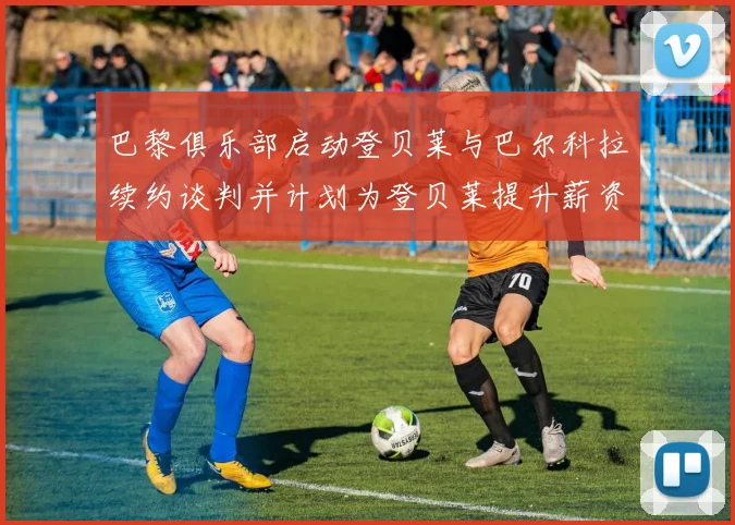 巴黎俱乐部启动登贝莱与巴尔科拉续约谈判并计划为登贝莱提升薪资待遇