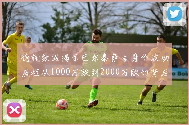 德转数据揭示巴尔泰萨吉身价波动历程从1000万欧到2000万欧的背后故事