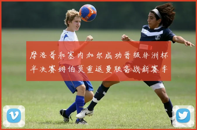 摩洛哥和塞内加尔成功晋级非洲杯半决赛姆伯莫重返曼联备战新赛季